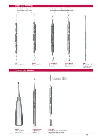 15
cinzÉis para implantes
colheres para implante
PJ0/1
Jovanovic 1-4mm
BSJO5
Colher para Osso
Jovanovic 5mm
PJ0/2
Jovanovic 2-5mm
CSLABANCA6
Colher Óssea
La Banca
PPBUSER1/2
Destaca Periósteo
de Buser 1/2 – 4mm
IMP6522
Colher Óssea Dupla ou Cinzel Goivo
para retirada de lâmina óssea	
PPBUSER1/3
Destaca Periósteo
de Buser 1/3 – 5mm
FRCE
Elevador Freer Curvo
• Pode ser usado
com o martelo
> Ponta maior: 10x25mm
Ponta menor: 5x21mm
Usados para retirada de osso
ou acerto de crista óssea.
Usados para retirada de osso em áreas
distais e posteriores em forma de tração.
>
>
>
>
 