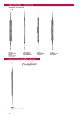 16
destaca periÓsteos Ou descoladores
INSTRUMENTO PARA COLOCAÇÃO DE MEMBRANA
PPBUSER	
Destaca Periósteo
Dissector
• ideal para papila
e interproximais
PPLABANCA2
Destaca Periósteo
La Banca Modificado
PPAELA
Destaca Periósteo
Allen Anterior
PMPI
Instrumento para Colocação
de Membrana
PPAEL
Destaca Periósteo
Allen Anterior
> Combinação de ponta
espeto e curva para colocação
de menbrana. A ponta espeto
segura o material no lugar.
>
Para retração delicada de tecido.
 