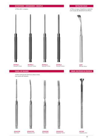 17
OSTEOTOMOS – expansores – ESCOPLO
cinzEL de wagner cinzEL de epker ou escoplo
OSTPAL1
Summer 2,7mm
OSTPAL2
Summer 3,2mm
OSTPAL3
Summer 3,7mm
OSTPAL4
Summer 4,2mm
OSTJO8
Jovanovic 6mm
OSS6520S
Reto 7,5mm
OSS6521CS
Angulado 7,5mm
OSS6518S
Reto 4mm
OSS6519CS
Angulado 4mm
retrator sinus
SGRT
Retrator Sinus
> Para abrir o espaço. > Para cirurgia ortognática e implante
com função de afastamento do Ramo.
> Para remoção de lâmina ou bloco ósseo
com auxílio do martelo.
 