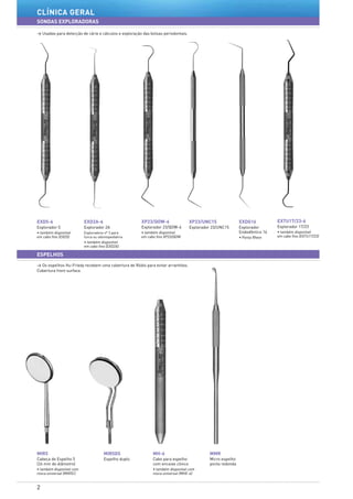 2
clÍnica geraL
SONDAS EXPLORADORAS
> Usadas para detecção de cárie e cálculos e exploração das bolsas periodontais.
> Os espelhos Hu-Friedy recebem uma cobertura de Ródio para evitar arranhões.
Cobertura front surface.
ESPELHOS
EXD2A-6
Explorador 2A
Exploradora nº 3 para
furca ou odontopediatria
• também disponível
em cabo fino (EXD2A)
XP23/QOW-6
Explorador 23/QOW-6
• também disponível
em cabo fino XP23/QOW
EXDG16
Explorador
Endodôntico 16
• Ponta Rhein
EXTU17/23-6
Explorador 17/23
• também disponível
em cabo fino (EXTU17/23)
XP23/UNC15
Explorador 23/UNC15
EXD5-6
Explorador 5
• também disponível
em cabo fino (EXD5)
MH-6
Cabo para espelho
com encaixe cônico
• também disponível com
rosca universal (MHE-6)	
MIR5
Cabeça de Espelho 5
(24 mm de diâmetro)
• também disponível com
rosca universal (MIR5C)	
MIR5DS
Espelho duplo
MMR
Micro espelho
ponta redonda
 