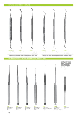 20
BISTURIS – GENGIVÓTOMO – ESTILETE
KK15/16-6
Kirkland 15/16
CG1
Cinzel Ósseo
Gardner 1
3mm
KO1/2-6
Orban 1/2
CG5
Cinzel Ósseo
Gardner 5
4,3mm
KGF11
Goldman-Fox #11
CC1
Cinzel Ósseo
Chandler 1
5mm
KGF7
Goldman-Fox 7
CC7
Cinzel Ósseo
Chandler 7
4,7mm
KKN7
Periodontal
Kramer-Nevins 7
CW1
Cinzel Ósseo
Bi-biselado Wakefield
2,7mm
KKN11
Periodontal
Kramer-Nevins 11
GF36
Cinzel Gold
Foil 36
CM18
Cinzel Ósseo
Bi-biselado
MacFarland 4,2mm
CINZÉis ÓSSEOs PARA SECCIONAR O DENTE E/OU REMOVER OSSO	
Indica a divisão do osso
extremamente estreito
quando o uso da broca
não é recomendado.
Usado com pequenos
golpes de martelo.
Indicados para aumento de coroa e regiões posteriores e faces livres. Indicados para regiões anteriores, proximais livres e remoção de papilas.
>
 