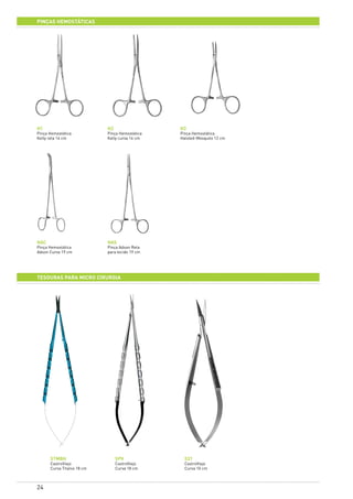 24
PINÇAS HEMOSTÁTICAS
HAS
Pinça Adson Reta
para tecido 19 cm
HAC
Pinça Hemostática
Adson Curva 19 cm
H1
Pinça Hemostática
Kelly reta 14 cm
H2
Pinça Hemostática
Kelly curva 14 cm
H3
Pinça Hemostática
Halsted-Mosquito 12 cm
TESOURAS PARA MICRO CIRURGIA
STMBH
CastroViejo
Curva Titanio 18 cm
SPV
CastroViejo
Curva 18 cm
S31
CastroViejo
Curva 10 cm
 