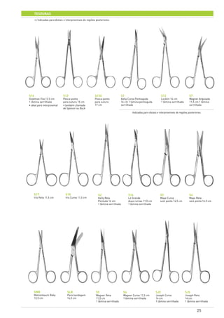 25
tesouras
S16
Goldman-Fox 12,5 cm
1 lâmina serrilhada
• ideal para interproximal
S2
Kelly Reta
Pontuda 16 cm
1 lâmina serrilhada
SLB
Para bandagem
14,5 cm
S13
Pesca-ponto
para sutura 15 cm
• também chamada
de Spencer ou Buck
S12
Locklin 16 cm
1 lâmina serrilhada
S5
Wagner Reta
11,5 cm
1 lâmina serrilhada
S13S
Pesca-ponto
para sutura
17 cm
S14
La Grande
duas curvas 11,5 cm
1 lâmina serrilhada
S6
Wagner Curva 11,5 cm
1 lâmina serrilhada
S17
Iris Reta 11,5 cm
S3
Mayo Curva
sem ponta 14,5 cm
S7
Wagner Angulada
11,5 cm 1 lâmina
serrilhada
S18
Iris Curva 11,5 cm
S4
Mayo Reta
sem ponta 14,5 cm
SJC
Joseph Curva
14 cm
1 lâmina serrilhada
S1
Kelly Curva Pontiaguda
16 cm 1 lâmina pontiaguda
serrilhada
SMB
Metzenbaum Baby
12,5 cm
SJS
Joseph Reta
14 cm
1 lâmina serrilhada
> Indicadas para distais e interproximais de regiões posteriores.
Indicadas para distais e interproximais de regiões posteriores.
 