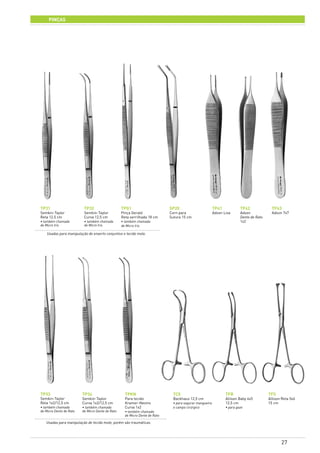 27
Usadas para manipulação de enxerto conjuntivo e tecido mole.
Usadas para manipulação de tecido mole, porém são traumáticas.
PInças
TP31
Semkin-Taylor
Reta 12,5 cm
• também chamada
de Micro Iris
TP43
Adson 7x7
TP32
Semkin-Taylor
Curva 12,5 cm
• também chamada
de Micro Iris
SP20
Corn para
Sutura 15 cm
TP33
Semkin-Taylor
Reta 1x2/12,5 cm
• também chamada
de Micro Dente de Rato
TPKN
Para tecido
Kramer-Nevins
Curva 1x2
• também chamada
de Micro Dente de Rato
TP34
Semkin-Taylor
Curva 1x2/12,5 cm
• também chamada
de Micro Dente de Rato
TPG1
Pinça Gerald
Reta serrilhada 18 cm
• também chamada
de Micro Iris
TP41
Adson Lisa
TC5
Backhaus 12,5 cm
• para segurar mangueira
e campo cirúrgico
TP42
Adson
Dente de Rato
1x2
TFS
Allison Reta 5x6
15 cm
TFB
Allison Baby 4x5
12,5 cm
• para gaze
 
