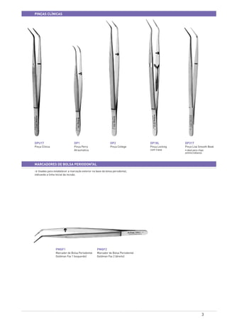3
pinças clínicas
> Usadas para estabelecer a marcação exterior na base da bolsa periodontal,
indicando a linha inicial da incisão.
MARCADORes DE BOLSA PERIODONTAL
DPU17
Pinça Clínica
PMGF1
Marcador de Bolsa Periodontal
Goldman Fox 1 (esquerdo)
PMGF2
Marcador de Bolsa Periodontal
Goldman Fox 2 (direito)
DP1
Pinça Perry
Atraumática
DP2
Pinça College
DP18L
Pinça Locking
com trava
DP317
Pinça Lisa Smooth Beak
• ideal para chips
antimicrobianos
 