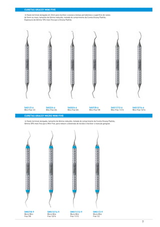 7
curetas GRACEY MINI FIVE
SAS1/2-6
Mini-Five 1/2
SAS3/4-6
Mini-Five 3/4
SAS5/6-6
Mini-Five 5/6
SAS7/8-6
Mini-Five 7/8
SAS11/12-6
Mini-Five 11/12
SAS13/14-6
Mini-Five 13/14
SMS1/2-9
Micro Mini
Five 1/2
SMS11/12-9
Micro Mini
Five 11/12
SMS13/14-9
Micro Mini
Five 13/14
SMS7/8-9
Micro Mini
Five 7/8
curetas gracey MICRO MINI FIVE
> Haste terminal alongada em 3mm para facilitar o acesso a bolsas periodontais e superfície de raízes
de 5mm ou mais; tamanho da lâmina reduzido; metade do comprimento da Cureta Gracey Padrão;
Espessura da lâmina 10% mais fina que a Gracey Padrão.
> Haste terminal alongada; tamanho da lâmina reduzido; metade do comprimento da Cureta Gracey Padrão;
lâmina 20% mais fina que a Mini Five, para reduzir a distensão de tecidos e facilitar a inserção gengival.
 