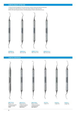 8
curetas GRAcey AFTER FIVE
curetas universais
SRPG5/6-6
After-Five 5/6
SM11/12-6
McCall 11/12
• disponível também
em ponta afilada
S204S
SL1/2-6
Langer 1/2
SL3/4-6
Langer 3/4
SL5/6-6
Langer 5/6
SRPG7/8-6
After-Five 7/8
SRPG11/12-6
After-Five 11/12
SRPG13/14-6
After-Five 13/14
SM13/14-6
McCall 13/14-6
• disponível também
em ponta afilada
SM13/14S-6
SM17/18-6
McCall 17/18-6
• disponível também
em ponta afilada
SM17/18PT-6
> Haste terminal alongada em 3mm para facilitar o acesso a bolsas periodontais profundas
e superfícies de raízes de 5mm ou mais; para melhor limpeza ao redor da coroa;
lâmina 10% mais fina para facilitar a inserção gengival e reduzir a distensão do tecido.
 