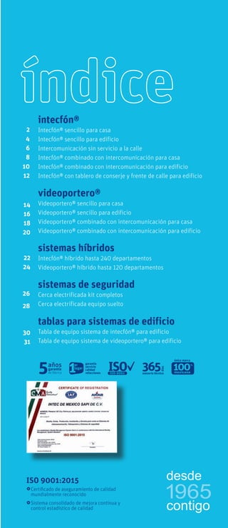 Diagrama unifilar número de hilos necesarios
modelo precio sin IVA
índice
ISO 9001:2015
Certificado de aseguramiento de calidad
mundialmente reconocido
Sistema consolidado de mejora continua y
control estadístico de calidad
tablas para sistemas de edificio
Tabla de equipo sistema de intecfón® para edificio
Tabla de equipo sistema de videoportero® para edificio
sistemas híbridos
Intecfón® híbrido hasta 240 departamentos
Videoportero® híbrido hasta 120 departamentos
22
24
26
28
videoportero®
Videoportero® sencillo para casa
Videoportero® sencillo para edificio
Videoportero® combinado con intercomunicación para casa
Videoportero® combinado con intercomunicación para edificio
14
16
18
20
2
4
6
8
10
12
intecfón®
Intecfón® sencillo para casa
Intecfón® sencillo para edificio
Intercomunicación sin servicio a la calle
Intecfón® combinado con intercomunicación para casa
Intecfón® combinado con intercomunicación para edificio
Intecfón® con tablero de conserje y frente de calle para edificio
sistemas de seguridad
Cerca electrificada kit completos
Cerca electrificada equipo suelto
30
31
única marca
1965
desde
contigo
 