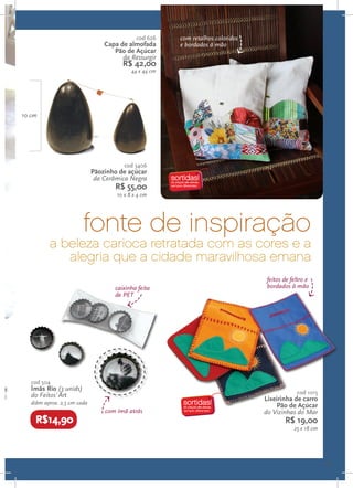 cod 626    com retalhos coloridos
                                 Capa de almofada       e bordados à mão
                                    Pão de Açúcar
                                       da Ressurgir
                                       R$ 42,00
                                           44 x 44 cm




10 cm




                                        cod 3406
                             Pãozinho de açúcar
                              da Cerâmica Negra
                                    R$ 55,00
                                     10 x 8 x 4 cm




                        fonte de inspiração
          a beleza carioca retratada com as cores e a
             alegria que a cidade maravilhosa emana
                                                                                  feitos de feltro e
                                    caixinha feita                                bordados à mão
                                    de PET




   cod 504
   Ímãs Rio (3 unids)
                                                                                              cod 1015
   do Feitos´Art
                                                                                 Lixeirinha de carro
   diâm aprox. 2,5 cm cada                                                           Pão de Açúcar
                                 com ímã atrás                                   do Vizinhas do Mar
    R$14,90                                                                              R$ 19,00
                                                                                             25 x 18 cm




                                                                                                          11
 