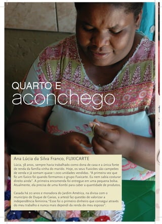 quarto e
 aconchego                                                                        fu
                                                                                  Já
                                                                                  Ru




     Ana Lúcia da Silva Franco, FUXICARTE
     Lúcia, 38 anos, sempre havia trabalhado como dona de casa e a única fonte
     de renda da família vinha do marido. Hoje, os seus Fuxicões são campeões
     de venda e já somam quase 1.000 unidades vendidas. “A primeira vez que
     fiz um fuxico foi quando formamos o grupo Fuxicarte. Eu nem sabia costurar
     direito ainda”. A primeira encomenda foi entregue em uma pequena bolsa.
     Atualmente, ela precisa de uma Kombi para caber a quantidade de produtos.

     Casada há 20 anos e moradora do Jardim América, na divisa com o
     município de Duque de Caxias, a artesã faz questão de valorizar a
     independência feminina.“Esse foi o primeiro dinheiro que consegui através
     do meu trabalho e nunca mais dependi da renda do meu esposo”.

12
 