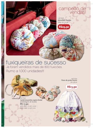 campeão de
                                            vendas!
                                       cod 1638
                                       Almofada fuxicão
                                       diâm. 37 x 13 cm


                                        R$29,90




fuxiqueiras de sucesso
Já foram vendidos mais de 800 fuxicões.
Rumo a 1.000 unidades!!!
                                                           cod 1629
                                            Pano de prato fuxico
                                                          76 x 38 cm


                                                     R$13,90


         cod 1647
         Sachê trouxinha capim-limão
         (embalagem de tecido)
         R$ 17,90
         emb: diâm. 11 x alt. 10 cm
         sachê: diam. 5 x alt. 6 cm




                                                                       13
 