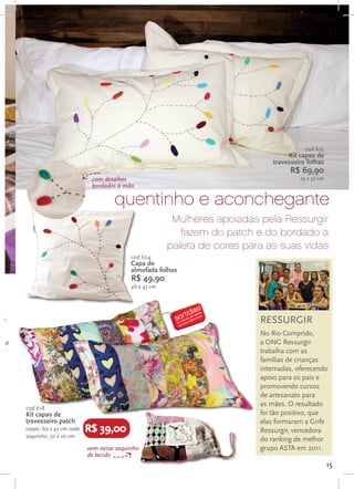 cod 625
                                                                                        Kit capas de
                                                                                   travesseiro folhas
                                                                                         R$ 69,90
                                 com detalhes                                               74 x 52 cm
                                 bordados à mão

                                         quentinho e aconchegante
                                                             Mulheres apoiadas pela Ressurgir
                                                               fazem do patch e do bordado a
                                                            paleta de cores para as suas vidas
                                               cod 624
                                               Capa de
                                               almofada folhas
                                               R$ 49,90
                                               46 x 43 cm




so                                                                             RESSURGIR
                                                                               No Rio Comprido,
r na                                                                           a ONG Ressurgir
m...                                                                           trabalha com as
                                                                               famílias de crianças
                                                                               internadas, oferecendo
                                                                               apoio para os pais e
                                                                               promovendo cursos
                                                                               de artesanato para
                                                                               as mães. O resultado
       cod 618
       Kit capas de                                                            foi tão positivo, que
       travesseiro patch                                                       elas formaram a Grife
       capas: 69 x 47 cm cada   R$ 39,00                                       Ressurgir, vencedora
       saquinho: 30 x 20 cm
                                                                               do ranking de melhor
                                vem nesse saquinho                             grupo ASTA em 2011.
                                de tecido
                                                                                                         15
 