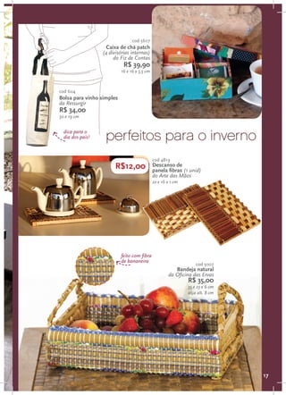 cod 5607
                    Caixa de chá patch
                  (4 divisórias internas)
                       do Fiz de Contas
                            R$ 39,90
                           16 x 16 x 5,5 cm



cod 604
Bolsa para vinho simples
da Ressurgir
R$ 34,00
50 x 19 cm


  dica para o
  dia dos pais!    perfeitos para o inverno
                                              cod 4819
                        R$12,00               Descanso de
                                              panela fibras (1 unid)
                                              do Arte das Mãos
                                              22 x 16 x 1 cm




                           feito com fibra
                           de bananeira
                                                                   cod 5007
                                                         Bandeja natural
                                                      da Oficina das Ervas
                                                               R$ 35,00
                                                               35 x 23 x 6 cm
                                                               alça alt. 8 cm




                                                                                17
 