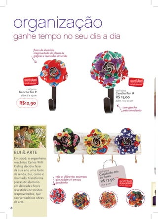 organização
     ganhe tempo no seu dia a dia
                    flores de alumínio
                    reaproveitado de placas de
                    gráficas e revestidas de tecido




             cod 9001                                                                 cod 9002
        Gancho flor P                                                                 Gancho flor M
         diâm.8 x 15 cm
                                                                                      R$ 15,00
                                                                                      diâm. 10 x 20 cm
        R$12,90
                                                                                            com gancho
                                                                                            preto anodizado




     BUI & ARTE
     Em 2006, o engenheiro
     mecânico Carlos Willi
     Kisling decidiu fazer
     da sua arte uma fonte                                                  04
                                                                      cod 90 ho trio
     de renda. Bui, como é                                                 chin
                                                                      Gan es
     chamado, transforma                veja as diferentes estampas   de flor
                                                                                  0
                                                                       R$ 17m9
                                                                            ,
                                        que podem vir em seu
     placas de alumínio                 ganchinho
     em delicadas flores                                               18 x 4 c
     revestidas de tecidos
     reaproveitados, que
     são verdadeiras obras
     de arte.
18
 