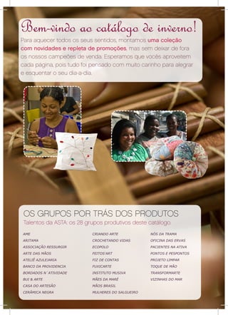 Bem-vindo ao catálogo de inverno!
    Para aquecer todos os seus sentidos, montamos uma coleção
    com novidades e repleta de promoções, mas sem deixar de fora
    os nossos campeões de venda. Esperamos que vocês aproveitem
    cada página, pois tudo foi pensado com muito carinho para alegrar
    e esquentar o seu dia-a-dia.




     OS GRUPOS POR TRÁS DOS PRODUTOS
     Talentos da ASTA: os 28 grupos produtivos deste catálogo.
    AME                        CRIANDO ARTE            NÓS DA TRAMA
    ARITAMA                    CROCHETANDO VIDAS       OFICINA DAS ERVAS
    ASSOCIAÇÃO RESSURGIR       ECOPOLO                 PACIENTES NA ATIVA
    ARTE DAS MÃOS              FEITOS’ART              PONTOS E PESPONTOS
    ATELIÊ AZULEJARIA          FIZ DE CONTAS           PROJETO LIMPAR
    BANCO DA PROVIDENCIA       FUXICARTE               TOQUE DE MÃO
    BORDADOS N´ATIVIDADE       INSTITUTO MUSIVA        TRANSFORMARTE
    BUI & ARTE                 MÃES DA MARÉ            VIZINHAS DO MAR
    CASA DO ARTESÃO            MÃOS BRASIL
    CERÂMICA NEGRA             MULHERES DO SALGUEIRO

2
 