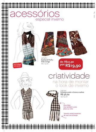 acessórios
          especial inverno
                                                               Aproveite
                                                               B




             cod 4827
             Cachecol frufru
             Vida Longa        de: R$22,90
             162 x 14 cm
                               por:R$19,90



                           criatividade
                            na hora de montar
                             o look de inverno
                               cod 2350
                               Echarpe preto e branca xadrez
                               R$ 36,00
                               172 x 14 cm




                                   Dica Asta:
                                   Use também como
                                   faixa ou cinto

                                    Invente outras maneiras
                                    de usar sua echarpe




20
 
