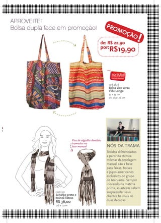 Aproveite!
    Bolsa dupla face em promoção!                          PRO
                                                                   MO

                                                       de: R$ 22,90
                                                                                 !
                                                                               ÇÃO

                                                       por:R$19,90




                                                            cod 4828
                                                            Bolsa vice versa
                                                            Vida Longa
                                                            44 x 44 cm
                                                            alt. alça: 26 cm




e
                                 Fios de algodão danúbio
                                 tramados no
                                 tear manual               NÓS DA TRAMA
                                                           Tecidos diferenciados
                                                           a partir da técnica
                                                           milenar da tecelagem
                                                           manual são a base
                                                           para faixas, bolsas
                                                           e jogos americanos
                                                           exclusivos do grupo
                                                           de Araruama. Sempre
                                                           inovando na matéria
                                                           prima, as artesãs sabem
                   cod 2351                                surpreender seus
                   Echarpe preto e                         clientes há mais de
                   branca listras
                                                           duas décadas.
                   R$ 36,00
                   176 x 13 cm

                                                                                     21
 