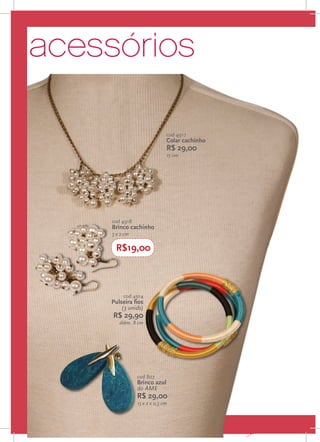 acessórios

                                  cod 4917
                                  Colar cachinho
                                  R$ 29,00
                                  15 cm




         cod 4918
         Brinco cachinho
         3 x 2 cm

          R$19,00



              cod 4914
         Pulseira fios
             (3 unids)
          R$ 29,90
            diâm. 8 cm

                                                   P




                    cod 807
                    Brinco azul
                    do AME
                    R$ 29,00
                    15 x 2 x 0,5 cm


22
 