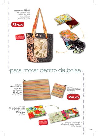 cod 1759
      Eco-carteira retalhos
         do Toque de Mão
              aberta: 40 x 38 cm
                alça: 33 x 2,5 cm
             fechada: 18 x 12 cm


    R$19,00




 para morar dentro da bolsa

        cod 4002
 Necessaire de                              cod 4001
     bolsa tear                             Moedeirinha tear
    do Ecopolo                              do Ecopolo
    R$ 16,00                                10 x 7,5 x 5 cm
   20 x 19 x 1,5 cm
                                              R$12,00

              cod 4545
Kit costura de bolsa
    do Transformarte
         R$ 19,90
              22 x 8 cm



                                          (contém: 5 alfinetes, 3
                                    alfinetes de fralda, agulha e
                                                    linha branca)
                                                                    25
 