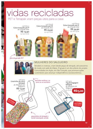 vidas recicladas
PET e Tetrapak viram peças úteis para a casa
                                                                                         cod CA009
                                                        cod CA008
                  cod CA007              Caixa trançado pet M             Caixa trançado pet G
      Caixa trançado pet P                     do Criando Arte                  do Criando Arte
           do Criando Arte                           R$ 29,90                       R$ 34,90
                R$ 19,90                             15 x 15 x 12 cm               18 x 18 x 14 cm
                13 x 13 x 10 cm




 feito de garrafa PET

                                      MULHERES DO SALGUEIRO
                                      Versáteis e criativas, criam desde peças de tetrapak, até acessórios
                                      de moda com pele de tilápia. O grupo é um dos pilares do projeto
                                      Comunidades em Ação, em São Gonçalo, que promove ações
                                      sustentáveis para alcançar independência socioeconômica.


              cod 4404
                                       lixeirinha multiuso: no               cod 4403
  Lixeirinha de carro                    carro ou no escritório
             tetrapak                                                        Tag de bagagem
      do Mulheres do                                                         tetrapak
            Salgueiro                                                        do Mulheres do
          R$ 14,90                                                           Salgueiro
                                                                             9 x 13 cm
             28 x 16 cm                                                                    R$13,00




                                  peças feitas de tetrapak e
                                  tecido estampado sortido

                                                                                                       27
 