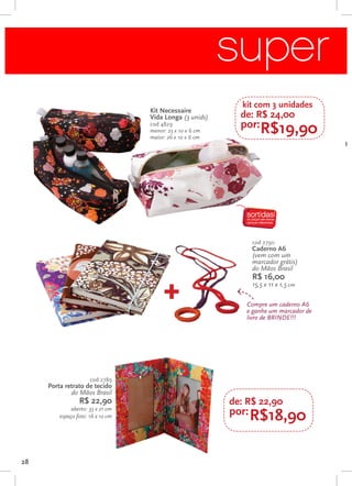 super p
                                                             kit com 3 unidades
                                   Kit Necessaire
                                   Vida Longa (3 unids)      de: R$ 24,00
                                   cod 4829
                                   menor: 23 x 10 x 6 cm
                                                             por:R$19,90
                                   maior: 26 x 10 x 6 cm
                                                                                       Kit




                                                                cod 2790
                                                                Caderno A6
                                                                (vem com um
                                                                marcador grátis)
                                                                do Mãos Brasil
                                                                R$ 16,00

                                       +
                                                                15,5 x 11 x 1,5 cm

                                                              Compre um caderno A6
                                                              e ganhe um marcador de
                                                              livro de brinde!!!




                      cod 2789
     Porta retrato de tecido
             do Mãos Brasil
                 R$ 22,90                                  de: R$ 22,90
              aberto: 33 x 21 cm
         espaço foto: 16 x 12 cm
                                                           por: R$18,90



28
 