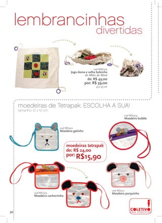 lembrancinhas
                                                              divertidas


                                                            cod MM003
                                            Jogo dama e velha bolsinha
                                                     do Mães da Maré
                                                        de: R$ 49,00
                                                       por: R$ 39,00
                                                              43 x 43 cm

o



         moedeiras de Tetrapak: ESCOLHA A SUA!
         tamanho: 12 x 12 cm
                                                                                   cod MS004
                                                                                   Moedeira bubble


                                    cod MS002
                                    Moedeira gatinho



                                          moedeiras tetrapak
                                          de: R$ 24,00
                                          por: R$15,90




                                                                           cod MS001
                   cod MS003                                               Moedeira porquinho
                   Moedeira cachorrinho




    30
 