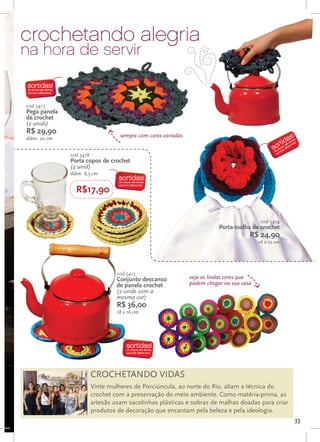 crochetando alegria
na hora de servir


cod 5417
Pega panela
de crochet
(2 unids)
R$ 29,90                           sempre com cores variadas
diâm. 20 cm


              cod 5418
              Porta copos de crochet
              (4 unid)
              diâm. 8,5 cm


                R$17,90


                                                                                           cod 5414
                                                                          Porta-toalha de crochet
                                                                                      R$ 24,90
                                                                                          16 x 12 cm




                                  cod 5413
                                  Conjunto descanso            veja as lindas cores que
                                  de panela crochet            podem chegar na sua casa
                                  (2 unids com a
                                  mesma cor)
                                  R$ 36,00
                                  18 x 16 cm




                         CROCHETANDO VIDAS
                         Vinte mulheres de Porciúncula, ao norte do Rio, aliam a técnica do
                         crochet com a preservação do meio ambiente. Como matéria-prima, as
                         artesãs usam sacolinhas plásticas e sobras de malhas doadas para criar
                         produtos de decoração que encantam pela beleza e pela ideologia.
                                                                                                       33
 