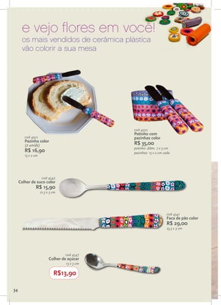 e vejo flores em você!
      os mais vendidos de cerâmica plástica
      vão colorir a sua mesa




                                               cod 4522
                                               Potinho com
        cod 4501                               pazinhas color
        Pazinha color
        (2 unids)                              R$ 35,00
                                               potinho: diâm. 7 x 5 cm
        R$ 16,90                               pazinhas: 15 x 2 cm cada
        15 x 2 cm




                     cod 4542
     Colher de suco color
               R$ 15,90
                    21,5 x 3 cm




                                                                    cod 4541
                                                                    Faca de pão color
                                                                    R$ 29,00
                                                                    23,5 x 3 cm




                                  cod 4547
                          Colher de açúcar
                                   13 x 3 cm

                             R$13,90

34
 