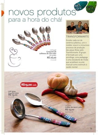 novos produtos
para a hora do chá!

                                                        TRANSFORMARTE
                                                        Enrolar cada cor de
                                                        cerâmica plástica, unir e
                                                        moldar: esse é o minucioso
                                                        processo de produção
                                           cod 4546     das peças feitas pelo
                                       Conjunto de      Transformarte. O grupo
                              colheres de chá color
                                          (6 unids)     é formado por uma
                                       R$ 26,00         psicóloga, uma pedagoga
                                           11 x 2 cm    e uma estudante de moda
                                                        que acreditam na arte
                                                        manual como estímulo à
                                                        saúde mental.




               R$19,00 cada

cod 4544
Concha color
R$ 19,00
21 x 7 cm




                                                       cod 4543
                                                       Colher de servir color
                                                       R$ 19,00
                                                       24,5 x 5,5 cm




                                                                                     35
 