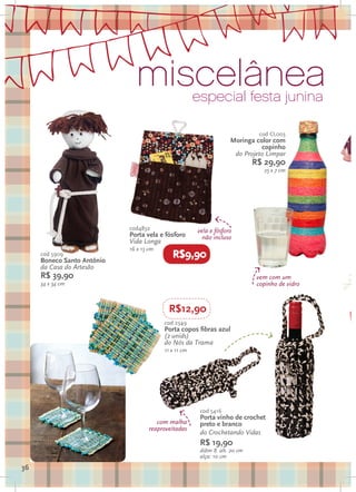 miscelânea              especial festa junina

                                                                            cod CL003
                                                                   Moringa color com
                                                                             copinho
                                                                    do Projeto Limpar
                                                                           R$ 29,90
                                                                              25 x 7 cm




                            cod4832                   vela e fósforo
                            Porta vela e fósforo        não incluso
                            Vida Longa
                            16 x 13 cm
     cod 5909
     Boneco Santo Antônio
                                            R$9,90
     da Casa do Artesão
     R$ 39,90                                                               vem com um
     34 x 34 cm                                                             copinho de vidro


                                           R$12,90
                                         cod 2349
                                         Porta copos fibras azul
                                         (2 unids)
                                         do Nós da Trama
                                         11 x 11 cm
                                                                                               o

                                                       cod 5416
                                                       Porta vinho de crochet
                                       com malha       preto e branco
                                    reaproveitadas
                                                       do Crochetando Vidas
                                                       R$ 19,90
                                                       diâm 8 alt. 20 cm
                                                       alça: 10 cm
36
 