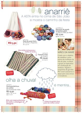anarriê
a                            A ASTA entra no clima de São João
                                   e mostra o caminho da festa

                                                                                  cod MM007
                                                                                  Descanso de panela
                                                                                  tampinhas patch
                                                                                  (1 unid) do Mães da Maré
                                                                                  R$ 17,00
                                                                                  aprox. 15 x 1cm

                                cod 5207
                                Pano de prato frufru
      R$13,90                   do Pontos e Pespontos
                                80 x 40 cm



                        feito de fibra de bananeira e
                                    retalhos de tecido                               MÃES DA MARÉ
                                                               cod 4016
                                                         Capacho cores
                                                            do Ecopolo               Criado com o objetivo
                                                           R$ 29,90                  de trabalhar a auto-
                                                              62 x 45 cm             estima de mulheres da
                                                                                     Vila do João, na Maré,
                                                                                     o grupo se especializa
                                                                                     em reutilização de
                                                                                     resíduos. Argolas e
                                                                                     tampinhas de garrafas
                                                                                     PET viram acessórios e
                                                                                     peças para casa únicas
                                                                                     e inovadoras.


    olha a chuva!
    cod 5419
    Porta guardachuva                                                           é mentira...
    de crochet
    do Crochetando Vidas
    R$ 19,90
    diâm 7 alt. 20 cm
    alça: 10 cm



    feito com reaproveitamento
    de malha e embalagem de                                      coloque seu guarda chuva
                                                                 para não molhar a bolsa!
    detergente

                                                                                                              37
 