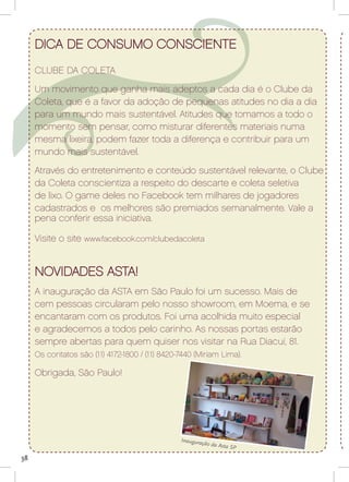 dica de consumo consciente
     CLUBE DA COLETA
     Um movimento que ganha mais adeptos a cada dia é o Clube da
     Coleta, que é a favor da adoção de pequenas atitudes no dia a dia
     para um mundo mais sustentável. Atitudes que tomamos a todo o
     momento sem pensar, como misturar diferentes materiais numa
     mesma lixeira, podem fazer toda a diferença e contribuir para um
     mundo mais sustentável.
     Através do entretenimento e conteúdo sustentável relevante, o Clube
     da Coleta conscientiza a respeito do descarte e coleta seletiva
     de lixo. O game deles no Facebook tem milhares de jogadores
     cadastrados e os melhores são premiados semanalmente. Vale a
     pena conferir essa iniciativa.

     Visite o site www.facebook.com/clubedacoleta


     NOVIDADES ASTA!
     A inauguração da ASTA em São Paulo foi um sucesso. Mais de
     cem pessoas circularam pelo nosso showroom, em Moema, e se
     encantaram com os produtos. Foi uma acolhida muito especial
     e agradecemos a todos pelo carinho. As nossas portas estarão
     sempre abertas para quem quiser nos visitar na Rua Diacuí, 81.
     Os contatos são (11) 4172-1800 / (11) 8420-7440 (Miriam Lima).

     Obrigada, São Paulo!




                                                Inaugura
                                                        ção da Ast
                                                                  a SP

38
 