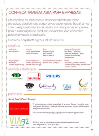 CONHEÇA TAMBÉM: ASTA PARA EMPRESAS
    Oferecemos às empresas o desenvolvimento de linhas
    exclusivas para brindes corporativos sustentáveis. Trabalhamos
    com o reaproveitamento de resíduos e refugos das empresas
    para a elaboração de produtos inovadores, que encantam
    pela criatividade e qualidade.
    Contatos: corp@asta.org.br / tel 21.25605356
    créditos
e   realização          locações                 fotos                        produção fotográfica
    Instituto Asta      Hotel Santa Teresa       Fabiano Cafure,              Ana Salac, Guilherme
                        Instituto Kreatori       Tata Barreto,                Bianchini, Fabiano Cafure,
                                                 Marcio Alencar               Marina Nicolaiewsky,
                                                                              Rosane Rosa
    design gráfico      design de produto        planejamento estratégico     textos
    Ana Salac,          Marina Nicolaiewsky, Rosane Rosa (Via 92)             Ana Salac, Juliana Germann,
    Marina Nicolaiewsky Rosane Rosa (Via 92)                                  Marina Nicolaiewsky, Rosane Rosa,
                                                                              Luciana Santos
    aliança estratégica




    parceiros
    Social Cred | Planet Finance

                                   O Instituto Kreatori abriga uma galeria de arte com foco na Fotografia, salas
                                   para cursos, workshops e palestras, além de um espaço externo multiuso para
                                   manifestações artísticas.

                                   www.kreatori.com.br | 21 3734-4326 | institutokreatori@gmail.com




                                   A VIA 92 atua no ramo de varejo de serviços e bens de consumo.
                                   www.via92.com.br | tel 21 3681-8482

                                                                                                                   39
 