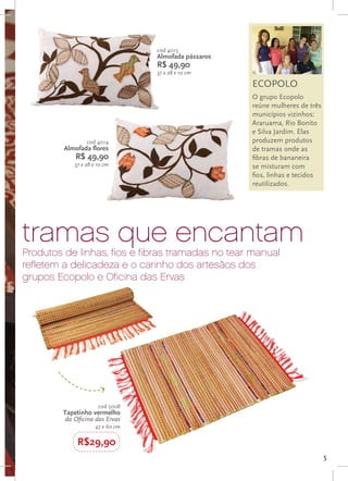 cod 4015
                                  Almofada pássaros
                                  R$ 49,90
                                  37 x 28 x 10 cm

                                                      ECOPOLO
                                                      O grupo Ecopolo
                                                      reúne mulheres de três
                                                      municípios vizinhos:
                                                      Araruama, Rio Bonito
                                                      e Silva Jardim. Elas
                 cod 4014                             produzem produtos
         Almofada flores                              de tramas onde as
             R$ 49,90                                 fibras de bananeira
            37 x 28 x 10 cm                           se misturam com
                                                      fios, linhas e tecidos
                                                      reutilizados.




tramas que encantam
Produtos de linhas, fios e fibras tramadas no tear manual
refletem a delicadeza e o carinho dos artesãos dos
grupos Ecopolo e Oficina das Ervas




                      cod 5008
         Tapetinho vermelho
         da Oficina das Ervas
                     47 x 60 cm

             R$29,90
                                                                               5
 