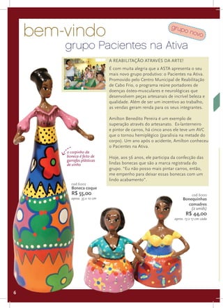 bem-vindo                                                 grup
                                                                      o no
                                                                          vo

        grupo Pacientes na Ativa
                              A reabilitação através da arte!
                              É com muita alegria que a ASTA apresenta o seu
                              mais novo grupo produtivo: o Pacientes na Ativa.
                              Promovido pelo Centro Municipal de Reabilitação
                              de Cabo Frio, o programa reúne portadores de
                              doenças ósteo-musculares e neurológicas que
                              desenvolvem peças artesanais de incrível beleza e
                              qualidade. Além de ser um incentivo ao trabalho,
                              as vendas geram renda para os seus integrantes.

                              Amilton Benedito Pereira é um exemplo de
                              superação através do artesanato. Ex-lanterneiro
                              e pintor de carros, há cinco anos ele teve um AVC
                              que o tornou hemiplégico (paralisia na metade do
                              corpo). Um ano após o acidente, Amilton conheceu
                              o Pacientes na Ativa.
        o corpinho da
        boneca é feito de     Hoje, aos 56 anos, ele participa da confecção das
        garrafas plásticas
        de vinho              lindas bonecas que são a marca registrada do
                              grupo. “Eu não posso mais pintar carros, então,
                              me empenho para deixar essas bonecas com um
                              lindo acabamento”.
          cod 6002
          Boneca coque
          R$ 55,00                                                         cod 6000
          aprox. 35 x 10 cm                                          Bonequinhas
                                                                        comadres
                                                                         (2 unids)
                                                                       R$ 44,00
                                                                aprox. 13 x 17 cm cada




6
 