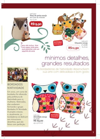 cod 5907
                               Peso de porta coruja
                               da Casa do Artesão
                               19 x 13 cm

                                R$19,90

.
o

                                                                              cod 4116
e                                                                      Chaveiro coruja
                     peso não incluso. Vem                                    (1 unid)
                                                                               6 x 8 cm
                     com espaço atrás para
                     você preencher com um                        R$12,90
                     saquinho de areia


C
 o
                                                 mínimos detalhes,
ceu
                                                grandes resultados
                                          As bordadeiras de Natividade desenvolvem
                                               sua arte com delicadeza e bom gosto



      BORDADOS
00    N’ATIVIDADE
 as
 es   Em 2002, um curso de
ds)   bordados foi oferecido
00    pela prefeitura de
da    Natividade para 25
      mulheres. Motivadas,
      elas acabaram
      formando o grupo
      Bordados N´Atividade.
      O projeto cresceu
      e, atualmente, 50             cod 4115
      bordadeiras se dedicam        Almofada coruja
      aos minuciosos                (1 unid)
      desenhos, que são
                                    R$ 69,00
                                    29 x 27 x 6 cm
      feitos com perfeição.


                                                                                          7
 