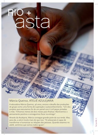 RIO +
      EU AMO O RIO
    	     asta
      FOTO GRANDE DA AZULEJARIA




                  FOTO GRANDE DA AZULEJARIA




    Márcia Queiroz, ATELIÊ AZULEJARIA
    A educadora Márcia Queiroz, 46 anos, encara o desafio das produções
    do grupo como uma forma de superação e autoconhecimento. “Um dos
    projetos que executamos foi de um painel com 6 mil peças pintadas
    à mão. Tínhamos menos de dois meses para finalizar. Mantivemos o
    pensamento positivo e conseguimos focar na entrega”.
    Através da Azulejaria, Márcia consegue grande parte da sua renda. Mas,   colo
    para ela, a arte é muito mais do que isso. “O artesanato é capaz de      gan
    transformar e humanizar as relações das pessoas. Quando estamos no       tam
                                                                             dec
    ateliê, sentimos que somos todos iguais”.                                par
8
 