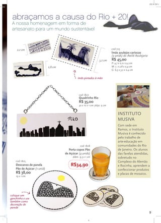 R$ 00,0
                                                                                                              00 x 00 cm




 abraçamos a causa do Rio + 20!
 A nossa homenagem em forma de
 artesanato para um mundo sustentável



     2,2 cm                                                                  cod 723
                                                                             Ímãs azulejos cariocas
                                                                             (3 unids) do Ateliê Azulejaria
                                                                   3,2 cm    R$ 45,00
                                                                             P: 4,7 x 2,2 x 0,4 cm
                             2,8 cm                                          M: 5 x 2,8 x 0,4 cm
                                                                             G: 6,5 x 3,2 x 0,4 cm


                                               ímãs pintados à mão




                                                cod 1807
                                                Quadrinho Rio
                                                R$ 35,00
                                                30 x 10 x 1 cm /alça: 9 cm


                                                                                   INSTITUTO
                                                                                   MUSIVA
                                                                                   Com sede em
                                                                                   Ramos, o Instituto
                                                                                   Musiva é conhecido
                                                                                   pelo trabalho de
                                                                                   arte-educação em
                                                 cod 1808                          comunidades do Rio
                                         Porta copos Pão                           de Janeiro. Os alunos
                                      de Açúcar (4 unids)                          das favelas atendidas,
                                           diâm. 9,5 x 1 cm                        sobretudo no
    cod 1805                                                                       Complexo do Alemão
    Descanso de panela                    R$34,90                                  e Rocinha, aprendem a
    Pão de Açúcar (1 unid)                                                         confeccionar produtos
    R$ 38,00                                                                       e placas de mosaico.
    19 x 1 cm




coloque um
ganchinho e use
também como
decoração de
parede
                                                                                                              9
 