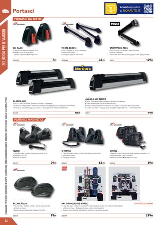 SOLUZIONIPERILVIAGGIO
?
Portasci
10
LEIMMAGINIPRESENTATESONOSOLOASCOPOILLUSTRATIVO.IPREZZISONOPURAMENTEINDICATIVIEPOTREBBEROVARIARESENZAPREAVVISO.
PORTASCI DA TETTO
PORTASCI MAGNETICI
SKI RACK
• 1 paio di sci di larghezza massima 12 cm
• Per barre fino a 34 mm di altezza
e 44 mm di larghezza • Omologato TÜV
IGLOO
• 2 paia di sci alpini o carving di larghezza massima 10 cm
• Omologato TÜV e ISO
• Chiusura con elastici
2055246	 33,95
282801	 63,95
2055245	 7,95
282799	 39,95
WHITE BEAR 4
• Fino a* 4 paia di sci alpini o 2 snowboard
• Antifurto con chiave
• Omologato TÜV e ISO • In alluminio
SHUTTLE
• 2 paia di sci alpini, carving o da fondo di larghezza massima 9 cm
• Antifurto con chiave
• Omologato TÜV e ISO
24099	 129,95
282832	 69,95
SNOWPACK 7324
• Fino a* 4 paia di sci, dotato di antifurto c/chiave
• Finiture in alluminio
• Disponibile anche nella versione 2 paia 114,95€ /6 paia 169,95€
VIKING
• 2 paia di sci alpini, carving o da fondo di larghezza massima 8 cm
• Sistemazione per 2 paia di racchette
• Antifurto con chiave • Omologato TÜV e ISO
404109	 69,95
240230	 99,95
ALASKA 400
• Fino a* 4 paia di sci normali, parabolici o da fondo o 2 snowboard
• In alluminio - Portasci rialzati: consentono il trasporto di sci parabolici o con piastre alte su tetti bombati
• Antifurto con chiave • Fissaggio senza attrezzi • Omologato ISO 11154 e CITY CRASH TEST
ACONCAGUA
• Fino a* 3 paia di sci alpini, carving o da fondo o 2 snowboard
• Antifurto con chiave
• Piastra magnetica antigraffio • Omologato TÜV e ISO
404111	 99,95
228791 	 299,95
ALASKA 600 SLIDER
• Fino a* 6 paia di sci normali, parabolici o da fondo o 2 snowboard
• Scorre all’esterno dell’auto per facilitarne il carico
• Portasci rialzati: consentono il trasporto di sci parabolici o con piastre alte su tetti bombati
• Antifurto con chiave • Fissaggio senza attrezzi • Omologato ISO 11154 e CITY CRASH TEST
4X4 GRINGO SKI E BOARD
• 6 paia di sci alpini, carving o 4 snowboard • Elevata robustezza: acciaio inox e alluminio ellettrosaldato
• Antifurto con chiave • Montaggio universale su ruota di scorta esterna
• Si applica senza attrezzi • Trasformabile in portabici con accessorio opzionale
Acquista i prodotti
su NORAUTO.IT
GARANZIA 5 ANNI
 