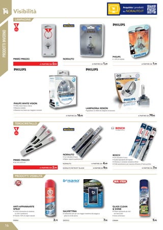 Visibilità
16
Acquista i prodotti
su NORAUTO.IT
LAMPADINE
TERGICRISTALLO
PRODOTTI VISIBILITÀ
PRIMO PREZZO
PRIMO PREZZO
• Da 330 a 650 mm
ANTI-APPANNANTE
SPRAY
• Limita la formazione di condensa
sui vetri e parabrezza
• Prodotto 100% di origine naturale
	 A PARTIRE DA 1,29
2007012	 7,95904961	 3,79
NORAUTO
NORAUTO
• Con indicatore d’usura
• Miglior rapporto qualità/prezzo
BOSCH
• Con indicatore d’usura
• Qualità equivalente all’originale
• Efficienza in condizioni climatiche difficili
• Profilo aerodinamico per massima efficienza • Pulizia perfetta
SALVIETTINA
• Trattamento vetri per una maggior resistenza alla pioggia al
ghiaccio ed allo sporco
	 A PARTIRE DA 1,99
	 A PARTIRE DA 7,95
638684	 5,95
PHILIPS
• +30% di visibilità
GLASS CLEAN
 SHINE
• Pulitore sgrassante per vetri,
non lascia aloni
• Senza ammoniaca
	 A PARTIRE DA 0,99
	 A PARTIRE DA 2,99
	 A PARTIRE DA 79,95
LAMPADINA XENON
• garantisce un effetto blu elegante ed esclusivo.
	 A PARTIRE DA 16,95
PHILIPS WHITE VISION
• Effetto Xenon bianco intenso
• Massima visibilità
• Massima luce bianca per maggiore contrasto
NORAUTO	 A PARTIRE DA 4,49
NORAUTO RETROFIT BLADE	 A PARTIRE DA 9,95
PRODOTTIINVERNO
 