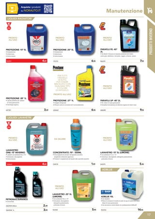 17
Acquista i prodotti
su NORAUTO.IT
PRODOTTIINVERNO
Manutenzione
LIQUIDI RADIATORI
LIQUIDI LAVAVETRI
ADBLUE
PROTEZIONE -10° 5L
• Antiebollizione
• Antischiuma
• Anticorrosione
LAVAVETRO
ONE -15° INVERNO
• Lavavetro con protezione fino a -15°
• Anticalcare, decongelante
• Anticorrosione
PROTEZIONE -38° 1L
• Liquido protettivo per radiatori
di nuova generazione
• Tecnologia organica
191213	 6,95
650642	 6,95447301	 3,49
PROTEZIONE -20° 5L
• Antiebollizione
• Antischiuma
• Anticorrosione
PROTEZIONE -37° 1L
• Antigelo refrigerante
• Efficace contro la corrosione ed il surriscaldamento
866351	 7,95
686089	 9,95
PARAFLU FE -40°
2L
• Già diluito • Assicura la massima protezione del motore
contro gelo, ebollizione, corrosione, ruggine, schiuma, calcare
PARAFLU UP -40° 2L
• Per motori di nuova generazione
• Innovativa formulazione ad inibizione organica di colore rosso
2067459 250ml	 2,49
2067458 1L	 3,99
243575	 5,45
LAVAVETRO -15° 5L (LIMONE)
• Con protezione fi no a -15°
• Anticalcare, decongelante, detergente gradevolmente
profumato al limone
763540	 5,95
LAVAVETRO -25° 5L
(LIMONE)
• Con protezione fino a -25°
• Anticalcare, decongelante,
detergente gradevolmente
profumato al limone
PETRONAS DURANCE
• Concentrato
CONCENTRATO -70° - 500ML
• Anticongelante da versare nell’apposita vaschetta
scegliendo la diluizione opportuna
• Previene il congelamento del liquido nella vaschetta lavavetro
234574	 1,99
PRONTO
ALL’USO
PER TUTTI
I MODELLI
DI AUTO,
PUÒ ESSERE
MISCELATO CON
QUALSIASI TIPO
E COLORE
DI ANTIGELO.
PRONTO ALL’USO
PRONTO
ALL’USO
PRONTO
ALL’USO
PRONTO
ALL’USO
PRONTO
ALL’USO
DA DILUIRE
PRONTO
ALL’USO
PRONTO
ALL’USO
762501	 4,99
928469	 4,99
®
903703	 14,95
ADBLUE 10L
• Con dosatore
• Riduce le emissioni di ossido di azoto nei gas di scarico nei motori
diesel di nuova generazione
• Uso esclusivo su veicoli diesel con predisposizione AdBlue®
 