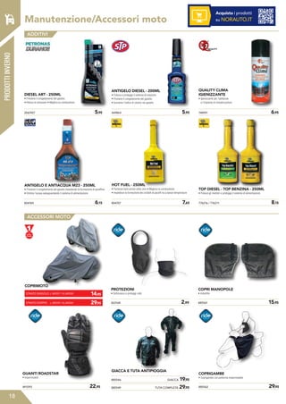 18
PRODOTTIINVERNO
Acquista i prodotti
su NORAUTO.ITManutenzione/Accessori moto
ADDITIVI
ACCESSORI MOTO
DIESEL ART - 250ML
• Previene il congelamento del gasolio
• Riduce le emissioni • Migliora la combustione
ANTIGELO E ANTIACQUA M23 - 250ML
• Previene il congelamento del gasolio impedendo la formazione di paraffine
• Elimina l’acqua salvaguardando il sistema di alimentazione
469864	 5,95
804707	 7,65
2067457 	 5,95
804184	 6,15
ANTIGELO DIESEL - 200ML
• Pulisce e protegge il sistema di iniezione
• Previene il congelamento del gasolio
• Aumenta l’indice di cetano nel gasolio
HOT FUEL - 250ML
• Partenze facili anche sotto zero • Migliora la combustione
• Impedisce la formazione dei cristalli di paraffi na a basse temperature
748951	 6,95
776216 / 776211	 8,15
QUALITY CLIMA
IGIENIZZANTE
• Igienizzante per l’abitacolo
e l’impianto di climatizzazione
TOP DIESEL - TOP BENZINA - 250ML
• Pulisce gli iniettori e protegge il sistema di alimentazione
491093	 22,95
GUANTI ROADSTAR
• Impermeabili
GIACCA E TUTA ANTIPIOGGIA
885546	 GIACCA 19,95
885549	 TUTA COMPLETA 29,95
885561	 15,95
COPRI MANOPOLE
• Imbottite
885562	 29,95
COPRIGAMBE
• Coprigambe con pettorina impermeabile
PROTEZIONI
• Sottocasco e proteggi collo
263168	 2,99
COPRIMOTO
14,95
29,95
STRATO SINGOLO L: 885557 / XL:885558
L: 885559 / XL:885560STRATO DOPPIO
 