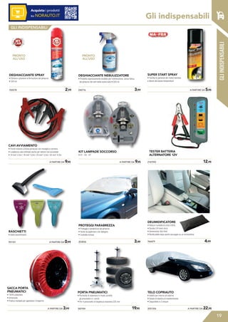 Gli indispensabili
19
Acquista i prodotti
su NORAUTO.IT
GLI INDISPENSABILI
951107	 A PARTIRE DA 0,99
	 A PARTIRE DA 3,99
SACCA PORTA
PNEUMATICI
• 100% poliestere
• Universale
• Pratica maniglia per agevolare il trasporto
360184	 19,95
PORTA PNEUMATICI
• Permette di sistemare in modo corretto
gli pneumatici e i cerchi
• Per 4 pneumatici di larghezza massima 225 mm
2051356	 A PARTIRE DA 22,95
TELO COPRIAUTO
• Adatto per interno ed esterno
• Dotato di elastico di mantenimento
• Disponibile in 3 misure
RASCHIETTI
• Vasto assortimento
DEGHIACCIANTE NEBULIZZATORE
• Prodotto espressamente studiato per l’eliminazione, senza fatica,
del ghiaccio dai vetri della vostra auto • 500 ml
240716	 3,99
PRONTO
ALL’USO
	 A PARTIRE DA 5,95
SUPER START SPRAY
• Facilita le partenze dei motori benzina
e diesel alle basse temperature
	 A PARTIRE DA 9,95
CAVI AVVIAMENTO
• Forniti insieme a borsa portacavi con maniglia e cerniera
• Lunghezza cavo ottimale anche per vetture non accostate
• 10 mm2
2,5m | 16 mm2
3,0m | 25 mm2
3,5m | 32 mm2
4,5m
	 A PARTIRE DA 9,95
KIT LAMPADE SOCCORSO
• H1 - H4 - H7
203836	 3,49
PROTEGGI PARABREZZA
• Protegge il parabrezza dal ghiaccio
• Facile da applicare e da ripiegare
• Custodia inclusa
GLIINDISPENSABILI
95
15
95
700578	 2,99
DEGHIACCIANTE SPRAY
• Elimina e previene la formazione del ghiaccio
• 300 ml
PRONTO
ALL’USO
2167592	 12,95
TESTER BATTERIA
ALTERNATORE 12V
DEUMIDIFICATORE
• Riduce l’umidità di circa il 60%
• Durata 2/4 mesi circa
• Dimensione 30x14x9
• Riutilizzabile dopo averlo asciugato su un termosifone
766879	 4,99
 