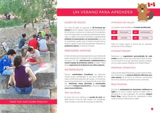 CLASES DE INGLÉS
Las clases de inglés se organizan en 20 lecciones por
semana de lunes a sábado. Cada clase tiene una duración
de 50 minutos y cuenta con un máximo de 15 estudiantes
con el fin de garantizar una atención altamente personali-
zada. Los planes de estudios diseñados cuidadosamente
enfatizan la conversación y la comunicación, para que
los estudiantes puedan sacar el máximo provecho de su
entorno y aplicar lo que están aprendiendo, hablando con
profesores nativos y monitores bilingües.
PROFESORES NATIVOS
El éxito de todo aprendizaje depende en gran medida del
equipo docente que lo imparte y de las motivaciones del
alumnado. Por ello, seleccionamos cuidadosamente a
nuestro equipo de profesores nativos de inglés. Todos
tienen experiencia en la docencia con niños y jóvenes.
METODOLOGÍA
Nuestra coordinadora Canadiense ha elaborado
nuestra propia metodología, la cual busca obtener el
mayor rendimiento educativo del camper, sin olvidarnos
que nos encontramos en un campamento de verano. Para
ello, diseñamos clases divertidas y entretenidas
primando el enfoque comunicativo y utilizando el juego
como recurso didáctico.
Test de Nivel
El primer día, se le realizará una prueba de nivel que
determinará el nivel de cada camper. Los estudiantes
serán divididos en función de la puntuación obtenida.
4 Niveles de Inglés
Los campers serán divididos en 4 niveles de dificultad.
Todos los niveles siguen el temario de los exámenes
oficiales de Trinity College ©.
Student Report
Realizamos un seguimiento personalizado de cada
camper desde el primer día y hasta que finaliza su estan-
cia con nosotros en el que valoramos aspectos académi-
cos, los cuales quedan reflejados en el Student Report.
Material Didáctico
Cada nivel de inglés dispone de su propio material didác-
tico. Disponemos de material didáctico diferente para
cada semana, de tal forma, los alumnos cuya estancia
dure varias semanas, aprenderán nuevos contenidos.
Role Playing
Se trata de simulaciones de situaciones cotidianas en
inglés en el que el camper practica el inglés como si
estuviera en un país anglosajón. Por ejemplo, Imagina
Snack Shop, nuestra tienda del campamento, donde
¡piden productos totalmente en inglés!
UN VERANO PARA APRENDER
3
FreshmansA1 SophomoresA2
JuniorsB1 SeniorsB2
Have Fun and Learn English!
 