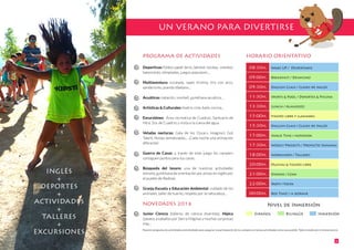 PROGRAMA DE ACTIVIDADES
Deportivas: fútbol, padel, tenis, béisbol, hockey, voleibol,
baloncesto, olimpiadas, juegos populares ...
Multiaventura: escalada, rapel, tirolina, tiro con arco,
senderismo, puente tibetano...
Acuáticas: natación, snorkell, gymkhana acuática...
Artísticas & Culturales: teatro, cine, baile, cocina...
Excursiónes: Área recreativa de Cuadros, Santuario de
Ntra. Sra. de Cuadros y visita a la cueva del agua.
Veladas nocturas: Gala de los Oscars, Imagina’s Got
Talent, fiestas tematizadas... ¡Cada noche una animación
diferente!
Guerra de Casas: a través de este juego los campers
consiguen puntos para sus casas.
Búsqueda del tesoro: una de nuestras actividades
estrella, gymkhana de orientación por pistas en inglés por
el pueblo de Bedmar.
Granja Escuela y Educación Ambiental: cuidado de los
animales, taller de huerto, respeto por la naturaleza...
NOVEDADES 2016
Junior Ciencia (talleres de ciencia divertida), Hípica
(paseos a caballos por Sierra Mágina) y muchas sorpresas
más...
HORARIO ORIENTATIVO
UN VERANO PARA DIVERTIRSE
4
INGLÉS
+
DEPORTES
+
ACTIVIDADES
+
TALLERES
+
EXCURSIONES Nuestro programa de actividades está diseñado para asegurar la participación de los campers en tantas actividades como sea posible. Todo incluido por el mismo precio.
08:30h.
09:00h.
09:30h.
11:30h.
13:30h.
15:00h.
15:30h.
17:00h.
17:30h.
18:00h.
20:00h.
21:00h.
22:00h.
00:00h.
Wake UP / Despertarse
Breakfast / Desayuno
English Class / Clases de inglés
Sports & Pool / Deportes & Piscina
Lunch / Almuerzo
tiempo libre y llamadas
English Class / Clases de Inglés
Snack Time / merienda
Weekly Projects / Proyecto Semanal
Workshops / Talleres
Duchas & tiempo libre
Dinner / Cena
Party / Fiesta
Bed Time! / a dormir
Nivel de Inmersión
Español Bilingüe Inmersión
 