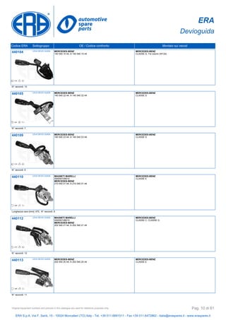 ERA
Devioguida
Codice ERA Sottogruppo OE / Codice confronto Montato sui veicoli
440104 LEVA DEVIO GUIDA MERCEDES-BENZ
140 540 10 44, A 140 540 10 44
MERCEDES-BENZ
CLASSE S, Tre volumi (W124)
N° raccordi: 10
440105 LEVA DEVIO GUIDA MERCEDES-BENZ
140 540 22 44, A 140 540 22 44
MERCEDES-BENZ
CLASSE S
N° raccordi: 7
440109 LEVA DEVIO GUIDA MERCEDES-BENZ
140 540 23 44, A 140 540 23 44
MERCEDES-BENZ
CLASSE S
N° raccordi: 6
440110 LEVA DEVIO GUIDA MAGNETI MARELLI
000050109010
MERCEDES-BENZ
210 540 01 44, A 210 540 01 44
MERCEDES-BENZ
CLASSE E
Lunghezza cavo [mm]: 470, N° raccordi: 8
440112 LEVA DEVIO GUIDA MAGNETI MARELLI
000050108010
MERCEDES-BENZ
202 540 21 44, A 202 540 21 44
MERCEDES-BENZ
CLASSE C, CLASSE G
N° raccordi: 12
440113 LEVA DEVIO GUIDA MERCEDES-BENZ
202 540 20 44, A 202 540 20 44
MERCEDES-BENZ
CLASSE E
N° raccordi: 11
ERA S.p.A. Via F. Santi, 15 - 10024 Moncalieri (TO) Italy - Tel. +39 011.6891511 - Fax +39 011.6472862 - italia@eraspares.it - www.eraspares.it
Original equipment numbers and pictures in this catalogue are used for reference purposes only. Pag. 10 di 81
 