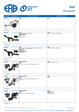 ERA
Devioguida
Codice ERA Sottogruppo OE / Codice confronto Montato sui veicoli
440217 LEVA DEVIO GUIDA FIAT
4163782
FIAT
600
N° raccordi: 11
440218 LEVA DEVIO GUIDA FORD
1027139, 7107010, 95AG-11K665-AA
MAGNETI MARELLI
000050163010
VW
547 953 505 CA
FORD
ESCORT, ESCORT CLASSIC, ORION
N° raccordi: 20
440219 LEVA DEVIO GUIDA FORD
1027166, 1027167, 7107012, 94AG-11K665-CA, 94AG1-4K147C-1A,
95AG-11K665-CA, 95AG-14K147-CA
FORD USA
95AG11K665CA
MAGNETI MARELLI
000050145010
FORD
ESCORT, ESCORT CLASSIC, ORION
N° raccordi: 21
440222 LEVA DEVIO GUIDA GENERAL MOTORS
91 81 011
OPEL
09 181 011, 12 41 215, 12 41 259, 90 508 668, 91 81 011
OPEL
OMEGA, SINTRA, VECTRA
N° raccordi: 14
440223 LEVA DEVIO GUIDA GENERAL MOTORS
91 81 012
OPEL
12 41 221, 12 41 287, 12 41 296, 90 508 691, 91 81 012,
92 077 108
OPEL
OMEGA
N° raccordi: 12
440224 LEVA DEVIO GUIDA GENERAL MOTORS
91 81 014
OPEL
12 41 224, 12 41 291, 90 569 944, 91 81 014
OPEL
OMEGA, VECTRA
VAUXHALL
OMEGA, VECTRA
N° raccordi: 14
ERA S.p.A. Via F. Santi, 15 - 10024 Moncalieri (TO) Italy - Tel. +39 011.6891511 - Fax +39 011.6472862 - italia@eraspares.it - www.eraspares.it
Original equipment numbers and pictures in this catalogue are used for reference purposes only. Pag. 26 di 81
 