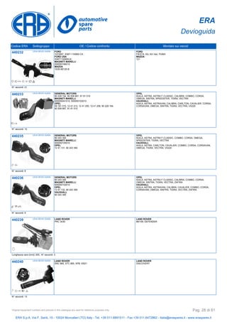 ERA
Devioguida
Codice ERA Sottogruppo OE / Codice confronto Montato sui veicoli
440232 LEVA DEVIO GUIDA FORD
1072957, XS6T-11K665-CA
FORD USA
XS6T11K665CA
MAGNETI MARELLI
000050166010
MAZDA
1E00-66120-B
FORD
FIESTA, KA, KA Van, PUMA
MAZDA
121
N° raccordi: 21
440233 LEVA DEVIO GUIDA GENERAL MOTORS
90 228 194, 90 508 667, 91 81 010
MAGNETI MARELLI
000050041010, 000050103010
OPEL
09 181 010, 12 41 212, 12 41 250, 12 41 258, 90 228 194,
90 508 667, 91 81 010
OPEL
AGILA, ASTRA, ASTRA F CLASSIC, CALIBRA, COMBO, CORSA,
OMEGA, SINTRA, SPEEDSTER, TIGRA, VECTRA
VAUXHALL
AGILA, ASTRA, ASTRAVAN, CALIBRA, CARLTON, CAVALIER, CORSA,
CORSAVAN, OMEGA, SINTRA, TIGRA, VECTRA, VX220
N° raccordi: 10
440235 LEVA DEVIO GUIDA GENERAL MOTORS
90 243 394
MAGNETI MARELLI
000050105010
OPEL
12 41 131, 90 243 394
OPEL
AGILA, ASTRA, ASTRA F CLASSIC, COMBO, CORSA, OMEGA,
SPEEDSTER, TIGRA, VECTRA
VAUXHALL
AGILA, ASTRA, CARLTON, CAVALIER, COMBO, CORSA, CORSAVAN,
OMEGA, TIGRA, VECTRA, VX220
N° raccordi: 8
440236 LEVA DEVIO GUIDA GENERAL MOTORS
90 243 395
MAGNETI MARELLI
000050102010
OPEL
12 41 132, 90 243 395
VAUXHALL
90 243 395
OPEL
AGILA, ASTRA, ASTRA F CLASSIC, CALIBRA, COMBO, CORSA,
OMEGA, SINTRA, TIGRA, VECTRA, ZAFIRA
VAUXHALL
AGILA, ASTRA, ASTRAVAN, CALIBRA, CAVALIER, COMBO, CORSA,
CORSAVAN, OMEGA, SINTRA, TIGRA, VECTRA, ZAFIRA
N° raccordi: 9
440239 LEVA DEVIO GUIDA LAND ROVER
PRC 3430
LAND ROVER
88/109, DEFENDER
Lunghezza cavo [mm]: 200, N° raccordi: 3
440240 LEVA DEVIO GUIDA LAND ROVER
SRC 865, STC 865, XPB 10021
LAND ROVER
DISCOVERY
N° raccordi: 13
ERA S.p.A. Via F. Santi, 15 - 10024 Moncalieri (TO) Italy - Tel. +39 011.6891511 - Fax +39 011.6472862 - italia@eraspares.it - www.eraspares.it
Original equipment numbers and pictures in this catalogue are used for reference purposes only. Pag. 28 di 81
 