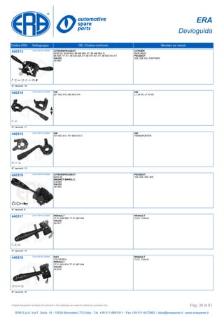 ERA
Devioguida
Codice ERA Sottogruppo OE / Codice confronto Montato sui veicoli
440313 LEVA DEVIO GUIDA CITROEN/PEUGEOT
6239 Q3, 6239 WQ, 96 446 862 XT, 96 446 862 ZL,
96 509 717 XT, 96 530 926 XT, 96 574 407 XT, 96 605 910 XT
VALEO
251497
CITROËN
BERLINGO
PEUGEOT
206, 206 Van, PARTNER
N° raccordi: 18
440314 LEVA DEVIO GUIDA VW
281 953 519, 690 953 519
VW
LT 28-35, LT 40-55
N° raccordi: 11
440315 LEVA DEVIO GUIDA VW
701 953 513, 701 953 513 C
VW
TRANSPORTER
N° raccordi: 13
440316 LEVA DEVIO GUIDA CITROEN/PEUGEOT
6253 39
MAGNETI MARELLI
DJ0085
VALEO
251203
PEUGEOT
104, 205, 305, 505
N° raccordi: 9
440317 LEVA DEVIO GUIDA RENAULT
77 01 048 955, 77 01 064 224
VALEO
251571
RENAULT
CLIO, THALIA
N° raccordi: 15
440318 LEVA DEVIO GUIDA FIAT
7701053874
RENAULT
77 01 053 874, 77 01 067 948
VALEO
251570
RENAULT
CLIO, THALIA
N° raccordi: 15
ERA S.p.A. Via F. Santi, 15 - 10024 Moncalieri (TO) Italy - Tel. +39 011.6891511 - Fax +39 011.6472862 - italia@eraspares.it - www.eraspares.it
Original equipment numbers and pictures in this catalogue are used for reference purposes only. Pag. 39 di 81
 
