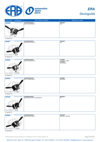 ERA
Devioguida
Codice ERA Sottogruppo OE / Codice confronto Montato sui veicoli
440500 LEVA DEVIO GUIDA CITROEN/PEUGEOT
6242 TG, 96 658 508 XT
PEUGEOT
206+
N° raccordi: 20
440501 LEVA DEVIO GUIDA CITROEN/PEUGEOT
6242 G6, 96 787 374 XT
PEUGEOT
206
N° raccordi: 18
440502 LEVA DEVIO GUIDA CITROEN/PEUGEOT
6242 PP, 98 062 018 XT
CITROËN
C3 Picasso, JUMPY
PEUGEOT
307, EXPERT
N° raccordi: 16
440503 LEVA DEVIO GUIDA CITROEN/PEUGEOT
6243 17, 98 062 249 XT
CITROËN
BERLINGO
N° raccordi: 16
440504 LEVA DEVIO GUIDA CITROEN/PEUGEOT
6243 69, 98 042 440 XT, 98 062 305 XT
PEUGEOT
307
N° raccordi: 16
440505 LEVA DEVIO GUIDA CITROEN/PEUGEOT
6243 29, 98 062 104 XT
PEUGEOT
308, 308 CC, 308 SW
N° raccordi: 20
ERA S.p.A. Via F. Santi, 15 - 10024 Moncalieri (TO) Italy - Tel. +39 011.6891511 - Fax +39 011.6472862 - italia@eraspares.it - www.eraspares.it
Original equipment numbers and pictures in this catalogue are used for reference purposes only. Pag. 65 di 81
 